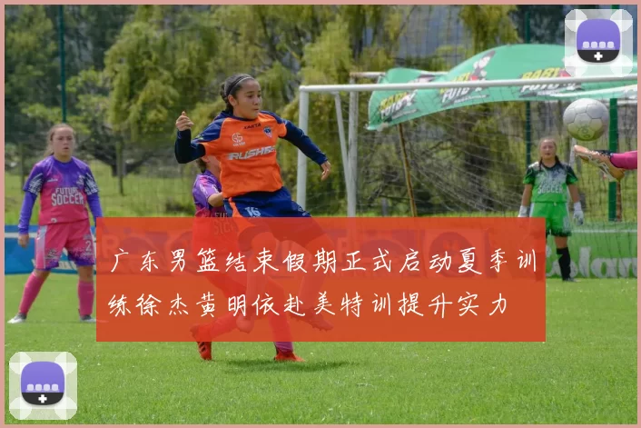 广东男篮结束假期正式启动夏季训练徐杰黄明依赴美特训提升实力