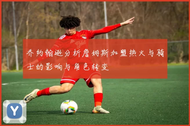 乔约翰逊分析詹姆斯加盟热火与骑士的影响与角色转变
