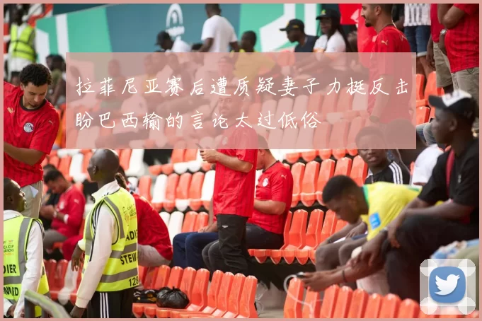 拉菲尼亚赛后遭质疑妻子力挺反击盼巴西输的言论太过低俗