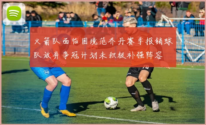 火箭队面临困境范乔丹赛季报销球队放弃争冠计划未积极补强阵容