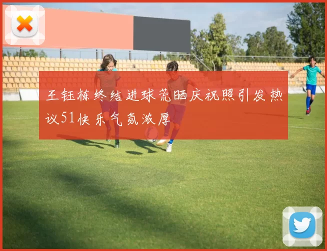 王钰栋终结进球荒晒庆祝照引发热议51快乐气氛浓厚