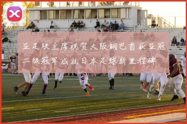 亚足联主席祝贺大阪钢巴首获亚冠二级冠军成就日本足球新里程碑