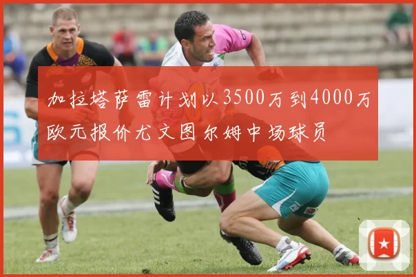 加拉塔萨雷计划以3500万到4000万欧元报价尤文图尔姆中场球员