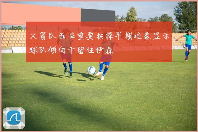 火箭队面临重要抉择早期迹象显示球队倾向于留住伊森