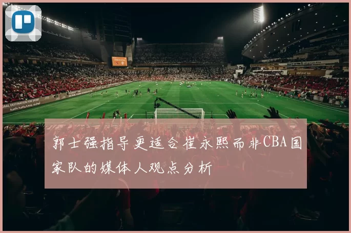 郭士强指导更适合崔永熙而非CBA国家队的媒体人观点分析
