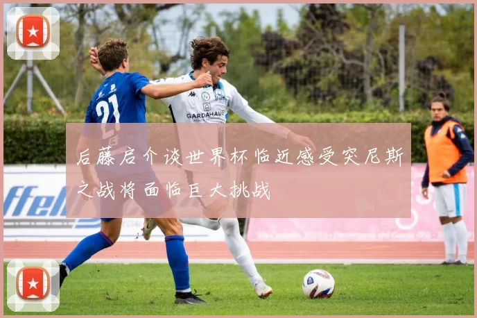 后藤启介谈世界杯临近感受突尼斯之战将面临巨大挑战