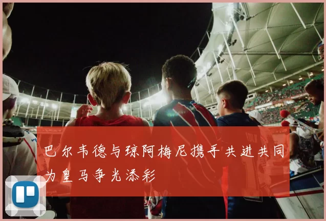 巴尔韦德与琼阿梅尼携手共进共同为皇马争光添彩