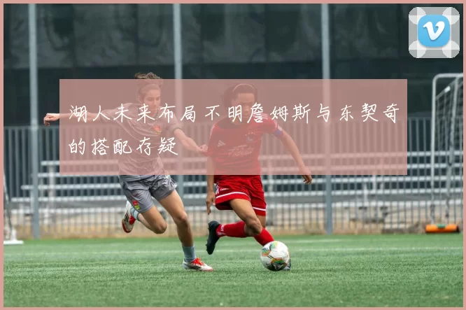 湖人未来布局不明詹姆斯与东契奇的搭配存疑