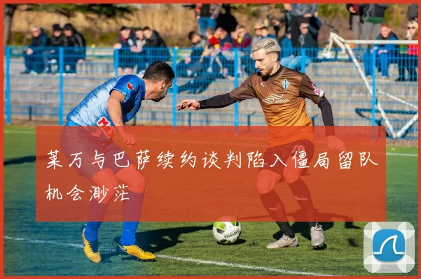 莱万与巴萨续约谈判陷入僵局留队机会渺茫