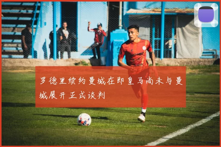 罗德里续约曼城在即皇马尚未与曼城展开正式谈判